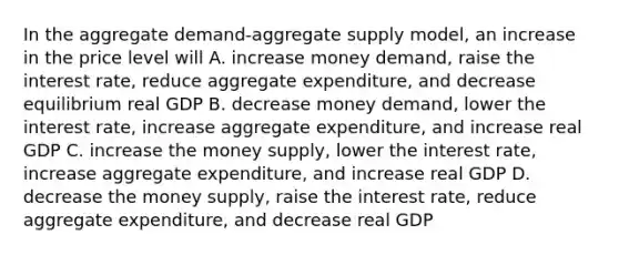 In the aggregate demand-aggregate supply model, an increase in the price level will A. increase money demand, raise the interest rate, reduce aggregate expenditure, and decrease equilibrium real GDP B. decrease money demand, lower the interest rate, increase aggregate expenditure, and increase real GDP C. increase the money supply, lower the interest rate, increase aggregate expenditure, and increase real GDP D. decrease the money supply, raise the interest rate, reduce aggregate expenditure, and decrease real GDP