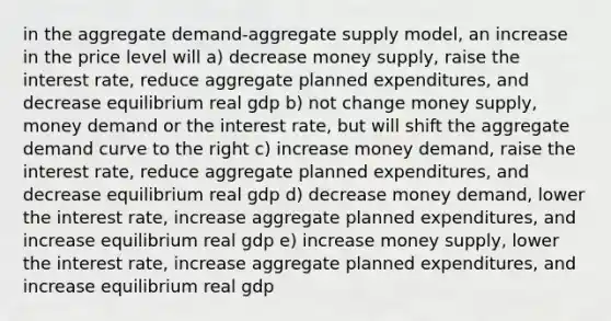 in the aggregate demand-aggregate supply model, an increase in the price level will a) decrease money supply, raise the interest rate, reduce aggregate planned expenditures, and decrease equilibrium real gdp b) not change money supply, money demand or the interest rate, but will shift the aggregate demand curve to the right c) increase money demand, raise the interest rate, reduce aggregate planned expenditures, and decrease equilibrium real gdp d) decrease money demand, lower the interest rate, increase aggregate planned expenditures, and increase equilibrium real gdp e) increase money supply, lower the interest rate, increase aggregate planned expenditures, and increase equilibrium real gdp