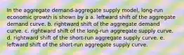 In the aggregate demand-aggregate supply model, long-run economic growth is shown by a a. leftward shift of the aggregate demand curve. b. rightward shift of the aggregate demand curve. c. rightward shift of the long-run aggregate supply curve. d. rightward shift of the short-run aggregate supply curve. e. leftward shift of the short-run aggregate supply curve.