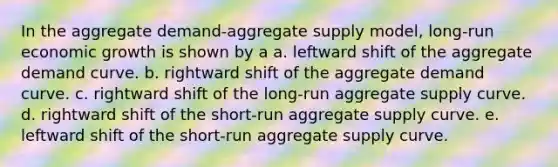 In the aggregate demand-aggregate supply model, long-run economic growth is shown by a a. leftward shift of the aggregate demand curve. b. rightward shift of the aggregate demand curve. c. rightward shift of the long-run aggregate supply curve. d. rightward shift of the short-run aggregate supply curve. e. leftward shift of the short-run aggregate supply curve.