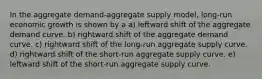 In the aggregate demand-aggregate supply model, long-run economic growth is shown by a a) leftward shift of the aggregate demand curve. b) rightward shift of the aggregate demand curve. c) rightward shift of the long-run aggregate supply curve. d) rightward shift of the short-run aggregate supply curve. e) leftward shift of the short-run aggregate supply curve.