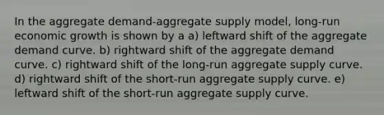 In the aggregate demand-aggregate supply model, long-run economic growth is shown by a a) leftward shift of the aggregate demand curve. b) rightward shift of the aggregate demand curve. c) rightward shift of the long-run aggregate supply curve. d) rightward shift of the short-run aggregate supply curve. e) leftward shift of the short-run aggregate supply curve.