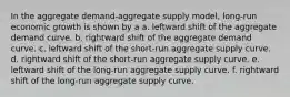 In the aggregate demand-aggregate supply model, long-run economic growth is shown by a a. leftward shift of the aggregate demand curve. b. rightward shift of the aggregate demand curve. c. leftward shift of the short-run aggregate supply curve. d. rightward shift of the short-run aggregate supply curve. e. leftward shift of the long-run aggregate supply curve. f. rightward shift of the long-run aggregate supply curve.