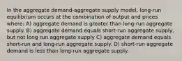 In the aggregate demand-aggregate supply model, long-run equilibrium occurs at the combination of output and prices where: A) aggregate demand is greater than long-run aggregate supply. B) aggregate demand equals short-run aggregate supply, but not long run aggregate supply C) aggregate demand equals short-run and long-run aggregate supply. D) short-run aggregate demand is less than long-run aggregate supply.