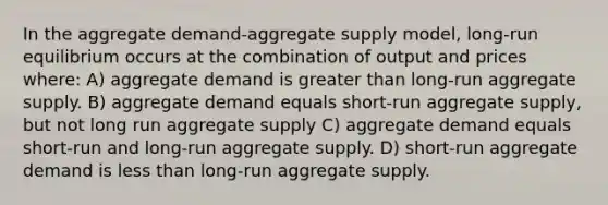 In the aggregate demand-aggregate supply model, long-run equilibrium occurs at the combination of output and prices where: A) aggregate demand is greater than long-run aggregate supply. B) aggregate demand equals short-run aggregate supply, but not long run aggregate supply C) aggregate demand equals short-run and long-run aggregate supply. D) short-run aggregate demand is less than long-run aggregate supply.