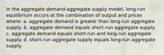 In the aggregate demand-aggregate supply model, long-run equilibrium occurs at the combination of output and prices where: a. aggregate demand is greater than long-run aggregate supply. b. aggregate demand equals short-run aggregate supply. c. aggregate demand equals short-run and long-run aggregate supply. d. short-run aggregate supply equals long-run aggregate supply.