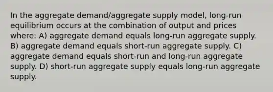 In the aggregate demand/aggregate supply model, long-run equilibrium occurs at the combination of output and prices where: A) aggregate demand equals long-run aggregate supply. B) aggregate demand equals short-run aggregate supply. C) aggregate demand equals short-run and long-run aggregate supply. D) short-run aggregate supply equals long-run aggregate supply.