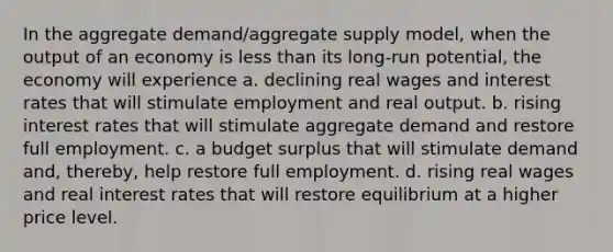 In the aggregate demand/aggregate supply model, when the output of an economy is less than its long-run potential, the economy will experience a. declining real wages and interest rates that will stimulate employment and real output. b. rising interest rates that will stimulate aggregate demand and restore full employment. c. a budget surplus that will stimulate demand and, thereby, help restore full employment. d. rising real wages and real interest rates that will restore equilibrium at a higher price level.