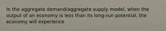 In the aggregate demand/aggregate supply model, when the output of an economy is less than its long-run potential, the economy will experience