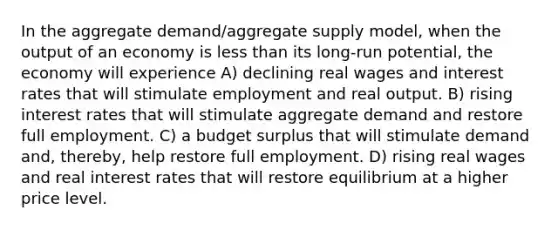 In the aggregate demand/aggregate supply model, when the output of an economy is <a href='https://www.questionai.com/knowledge/k7BtlYpAMX-less-than' class='anchor-knowledge'>less than</a> its long-run potential, the economy will experience A) declining real wages and interest rates that will stimulate employment and real output. B) rising interest rates that will stimulate aggregate demand and restore full employment. C) a budget surplus that will stimulate demand and, thereby, help restore full employment. D) rising real wages and real interest rates that will restore equilibrium at a higher price level.