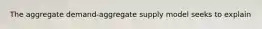 The aggregate demand-aggregate supply model seeks to explain