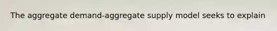 The aggregate demand-aggregate supply model seeks to explain