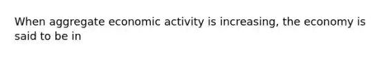 When aggregate economic activity is increasing, the economy is said to be in