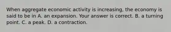 When aggregate economic activity is​ increasing, the economy is said to be in A. an expansion. Your answer is correct. B. a turning point. C. a peak. D. a contraction.