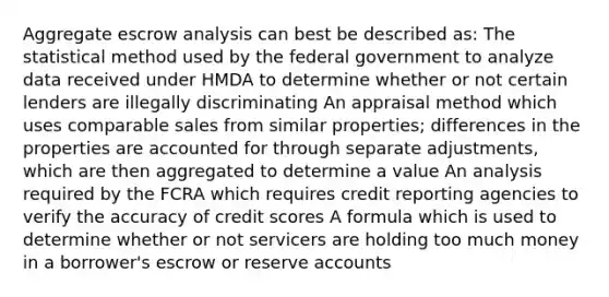 Aggregate escrow analysis can best be described as: The statistical method used by the federal government to analyze data received under HMDA to determine whether or not certain lenders are illegally discriminating An appraisal method which uses comparable sales from similar properties; differences in the properties are accounted for through separate adjustments, which are then aggregated to determine a value An analysis required by the FCRA which requires credit reporting agencies to verify the accuracy of credit scores A formula which is used to determine whether or not servicers are holding too much money in a borrower's escrow or reserve accounts