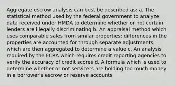 Aggregate escrow analysis can best be described as: a. The statistical method used by the federal government to analyze data received under HMDA to determine whether or not certain lenders are illegally discriminating b. An appraisal method which uses comparable sales from similar properties; differences in the properties are accounted for through separate adjustments, which are then aggregated to determine a value c. An analysis required by the FCRA which requires credit reporting agencies to verify the accuracy of credit scores d. A formula which is used to determine whether or not servicers are holding too much money in a borrower's escrow or reserve accounts