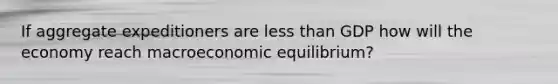 If aggregate expeditioners are less than GDP how will the economy reach macroeconomic equilibrium?