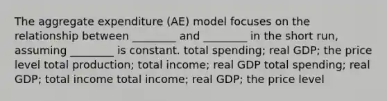 The aggregate expenditure (AE) model focuses on the relationship between ________ and ________ in the short run, assuming ________ is constant. total spending; real GDP; the price level total production; total income; real GDP total spending; real GDP; total income total income; real GDP; the price level