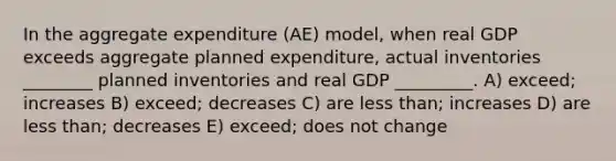 In the aggregate expenditure (AE) model, when real GDP exceeds aggregate planned expenditure, actual inventories ________ planned inventories and real GDP _________. A) exceed; increases B) exceed; decreases C) are less than; increases D) are less than; decreases E) exceed; does not change