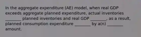 In the aggregate expenditure (AE) model, when real GDP exceeds aggregate planned expenditure, actual inventories ________ planned inventories and real GDP ________, as a result, planned consumption expenditure ________ by a(n) ________ amount.