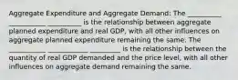 Aggregate Expenditure and Aggregate Demand: The __________ ___________ __________ is the relationship between aggregate planned expenditure and real GDP, with all other influences on aggregate planned expenditure remaining the same. The ___________ ____________ _________ is the relationship between the quantity of real GDP demanded and the price level, with all other influences on aggregate demand remaining the same.