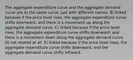 The aggregate expenditure curve and the aggregate demand curve are A) the same curve, just with different names. B) linked because if the price level rises, the aggregate expenditure curve shifts downward, and there is a movement up along the aggregate demand curve. C) linked because if the price level rises, the aggregate expenditure curve shifts downward, and there is a movement down along the aggregate demand curve. D) not related at all. E) linked because if the price level rises, the aggregate expenditure curve shifts downward, and the aggregate demand curve shifts leftward.