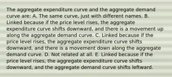 The aggregate expenditure curve and the aggregate demand curve are: A. The same curve, just with different names. B. Linked because if the price level rises, the aggregate expenditure curve shifts downward, and there is a movement up along the aggregate demand curve. C. Linked because if the price level rises, the aggregate expenditure curve shifts downward, and there is a movement down along the aggregate demand curve. D. Not related at all. E. Linked because if the price level rises, the aggregate expenditure curve shifts downward, and the aggregate demand curve shifts leftward.