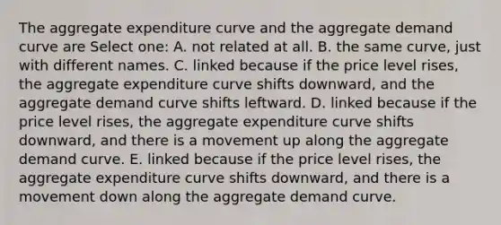 The aggregate expenditure curve and the aggregate demand curve are Select one: A. not related at all. B. the same curve, just with different names. C. linked because if the price level rises, the aggregate expenditure curve shifts downward, and the aggregate demand curve shifts leftward. D. linked because if the price level rises, the aggregate expenditure curve shifts downward, and there is a movement up along the aggregate demand curve. E. linked because if the price level rises, the aggregate expenditure curve shifts downward, and there is a movement down along the aggregate demand curve.