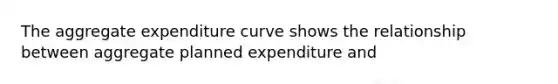 The aggregate expenditure curve shows the relationship between aggregate planned expenditure and