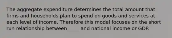 The aggregate expenditure determines the total amount that firms and households plan to spend on goods and services at each level of income. Therefore this model focuses on the short run relationship between_____ and national income or GDP.