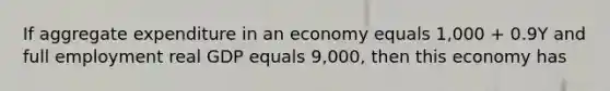 If aggregate expenditure in an economy equals 1,000 + 0.9Y and full employment real GDP equals 9,000, then this economy has