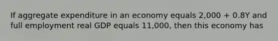 If aggregate expenditure in an economy equals 2,000 + 0.8Y and full employment real GDP equals 11,000, then this economy has