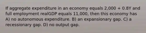 If aggregate expenditure in an economy equals 2,000 + 0.8Y and full employment realGDP equals 11,000, then this economy has A) no autonomous expenditure. B) an expansionary gap. C) a recessionary gap. D) no output gap.