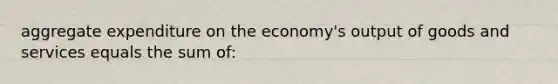 aggregate expenditure on the economy's output of goods and services equals the sum of: