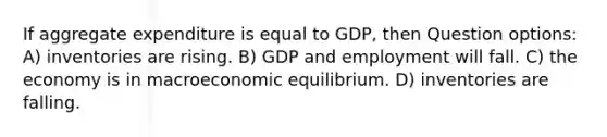 If aggregate expenditure is equal to GDP, then Question options: A) inventories are rising. B) GDP and employment will fall. C) the economy is in macroeconomic equilibrium. D) inventories are falling.