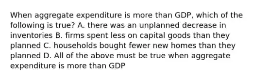 When aggregate expenditure is more than GDP, which of the following is true? A. there was an unplanned decrease in inventories B. firms spent less on capital goods than they planned C. households bought fewer new homes than they planned D. All of the above must be true when aggregate expenditure is more than GDP