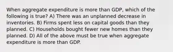 When aggregate expenditure is more than GDP, which of the following is true? A) There was an unplanned decrease in inventories. B) Firms spent less on capital goods than they planned. C) Households bought fewer new homes than they planned. D) All of the above must be true when aggregate expenditure is more than GDP.