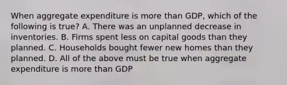 When aggregate expenditure is more than GDP, which of the following is true? A. There was an unplanned decrease in inventories. B. Firms spent less on capital goods than they planned. C. Households bought fewer new homes than they planned. D. All of the above must be true when aggregate expenditure is more than GDP