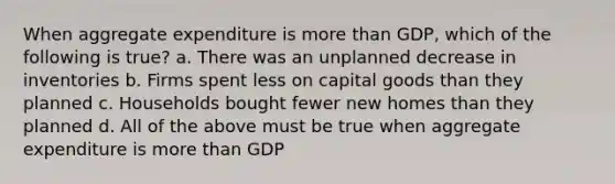 When aggregate expenditure is more than GDP, which of the following is true? a. There was an unplanned decrease in inventories b. Firms spent less on capital goods than they planned c. Households bought fewer new homes than they planned d. All of the above must be true when aggregate expenditure is more than GDP