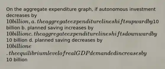 On the aggregate expenditure graph, if autonomous investment decreases by 10 billion, a. the aggregate expenditure line shifts upward by10 billion b. planned saving increases by 10 billion c. the aggregate expenditure line shifts downward by10 billion d. planned saving decreases by 10 billion e. the equilibrium level of real GDP demanded increases by10 billion