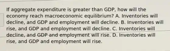 If aggregate expenditure is greater than GDP, how will the economy reach macroeconomic equilibrium? A. Inventories will decline, and GDP and employment will decline. B. Inventories will rise, and GDP and employment will decline. C. Inventories will decline, and GDP and employment will rise. D. Inventories will rise, and GDP and employment will rise.