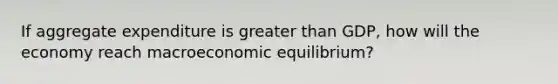 If aggregate expenditure is greater than GDP, how will the economy reach macroeconomic equilibrium?