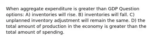 When aggregate expenditure is greater than GDP Question options: A) inventories will rise. B) inventories will fall. C) unplanned inventory adjustment will remain the same. D) the total amount of production in the economy is greater than the total amount of spending.