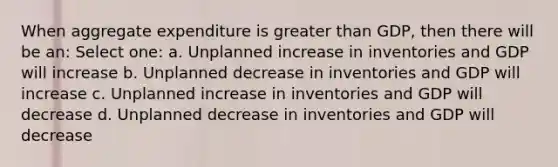 When aggregate expenditure is greater than GDP, then there will be an: Select one: a. Unplanned increase in inventories and GDP will increase b. Unplanned decrease in inventories and GDP will increase c. Unplanned increase in inventories and GDP will decrease d. Unplanned decrease in inventories and GDP will decrease