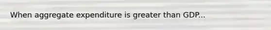 When aggregate expenditure is greater than GDP...