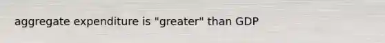aggregate expenditure is "greater" than GDP