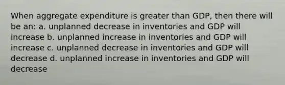 When aggregate expenditure is greater than GDP, then there will be an: a. unplanned decrease in inventories and GDP will increase b. unplanned increase in inventories and GDP will increase c. unplanned decrease in inventories and GDP will decrease d. unplanned increase in inventories and GDP will decrease