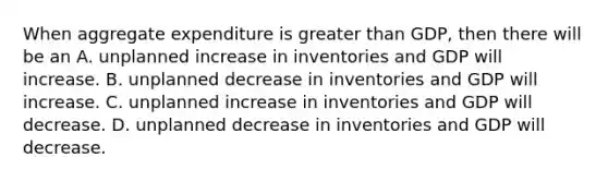 When aggregate expenditure is greater than GDP, then there will be an A. unplanned increase in inventories and GDP will increase. B. unplanned decrease in inventories and GDP will increase. C. unplanned increase in inventories and GDP will decrease. D. unplanned decrease in inventories and GDP will decrease.