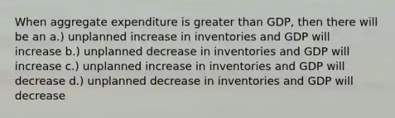 When aggregate expenditure is greater than GDP, then there will be an a.) unplanned increase in inventories and GDP will increase b.) unplanned decrease in inventories and GDP will increase c.) unplanned increase in inventories and GDP will decrease d.) unplanned decrease in inventories and GDP will decrease