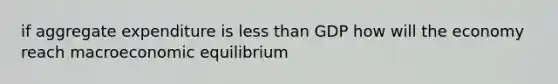 if aggregate expenditure is less than GDP how will the economy reach macroeconomic equilibrium